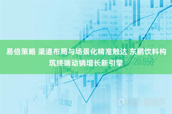 易倍策略 渠道布局与场景化精准触达 东鹏饮料构筑终端动销增长新引擎
