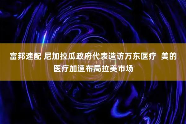 富邦速配 尼加拉瓜政府代表造访万东医疗  美的医疗加速布局拉美市场