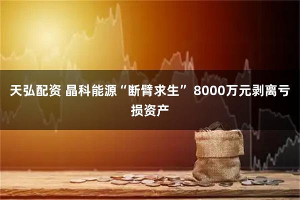 天弘配资 晶科能源“断臂求生” 8000万元剥离亏损资产
