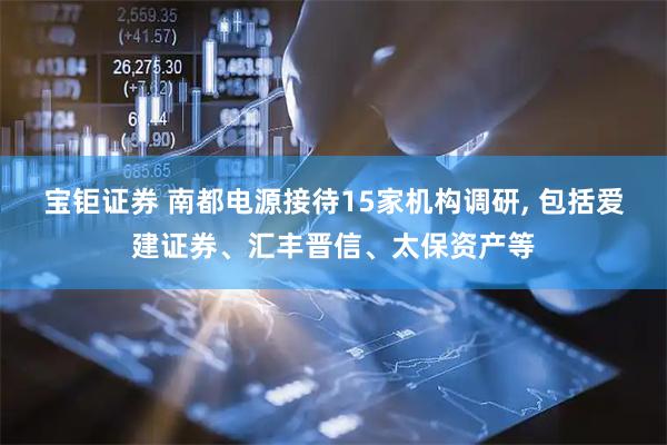 宝钜证券 南都电源接待15家机构调研, 包括爱建证券、汇丰晋信、太保资产等