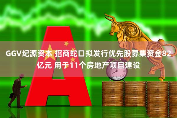 GGV纪源资本 招商蛇口拟发行优先股募集资金82亿元 用于11个房地产项目建设