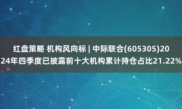 红盘策略 机构风向标 | 中际联合(605305)2024年四季度已披露前十大机构累计持仓占比21.22%