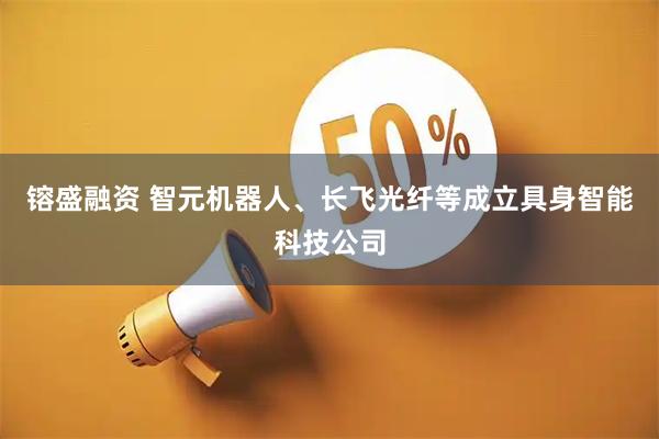 镕盛融资 智元机器人、长飞光纤等成立具身智能科技公司