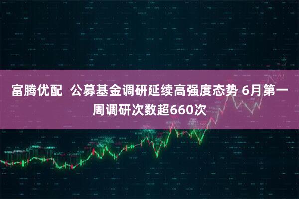 富腾优配 公募基金调研延续高强度态势 6月第一周调研次数超660次