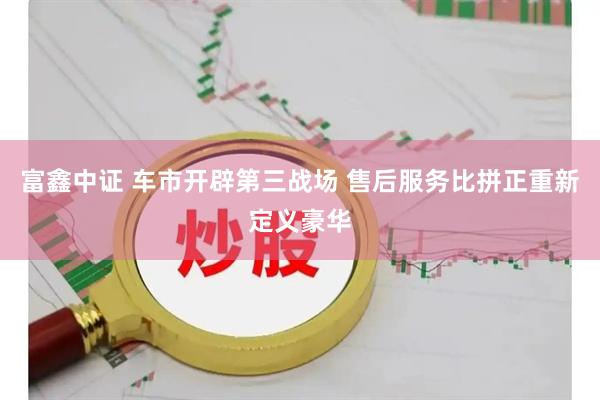 富鑫中证 车市开辟第三战场 售后服务比拼正重新定义豪华