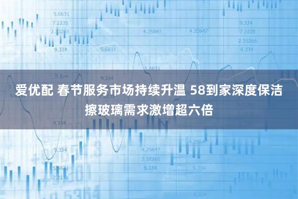 爱优配 春节服务市场持续升温 58到家深度保洁擦玻璃需求激增超六倍