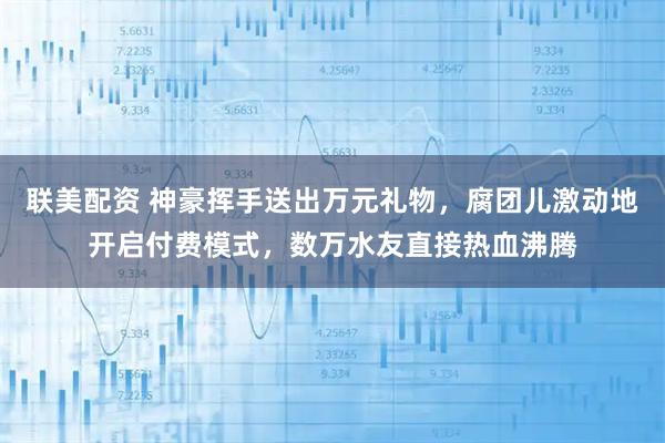 联美配资 神豪挥手送出万元礼物，腐团儿激动地开启付费模式，数万水友直接热血沸腾