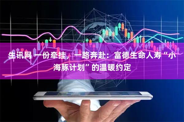 生讯网 一份牵挂，一路奔赴：富德生命人寿“小海豚计划”的温暖约定