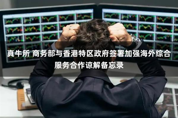 真牛所 商务部与香港特区政府签署加强海外综合服务合作谅解备忘录