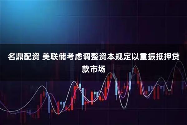 名鼎配资 美联储考虑调整资本规定以重振抵押贷款市场