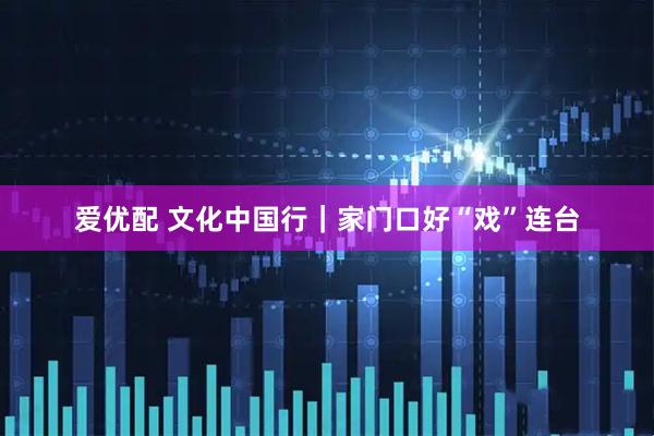 爱优配 文化中国行｜家门口好“戏”连台