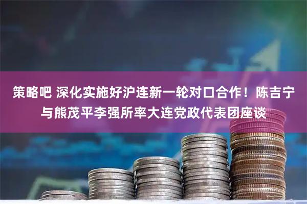 策略吧 深化实施好沪连新一轮对口合作!陈吉宁与熊茂平李强所率大连党政代表团座谈