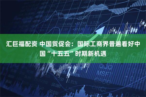 汇巨福配资 中国贸促会:国际工商界普遍看好中国“十五五”时期新机遇