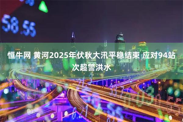 恒牛网 黄河2025年伏秋大汛平稳结束 应对94站次超警洪水