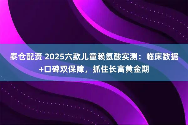 泰仓配资 2025六款儿童赖氨酸实测：临床数据+口碑双保障，抓住长高黄金期