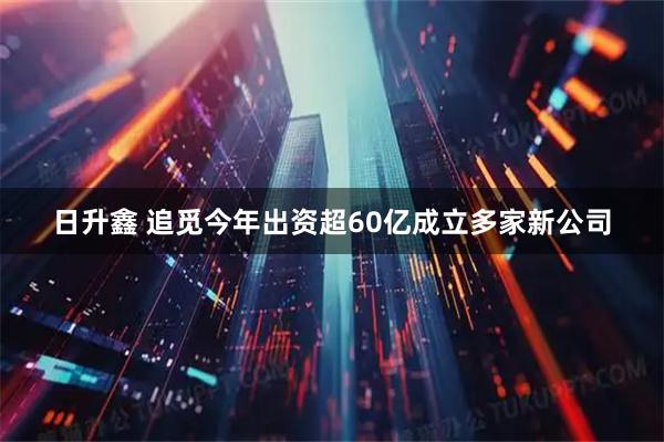 日升鑫 追觅今年出资超60亿成立多家新公司