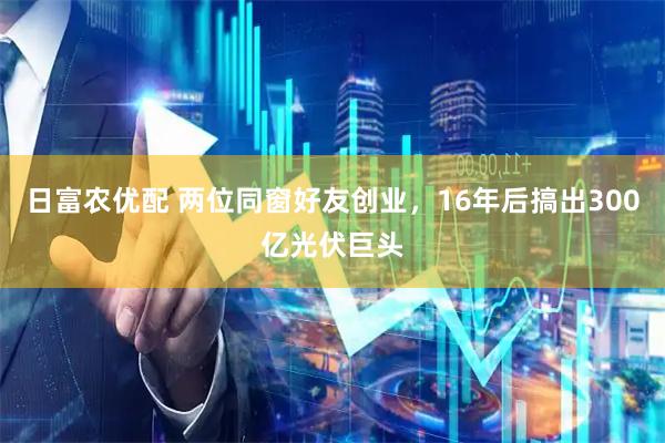 日富农优配 两位同窗好友创业，16年后搞出300亿光伏巨头