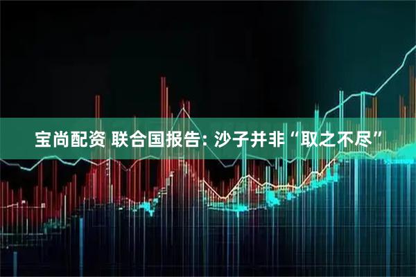宝尚配资 联合国报告: 沙子并非“取之不尽”