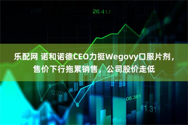 乐配网 诺和诺德CEO力挺Wegovy口服片剂，售价下行拖累销售，公司股价走低