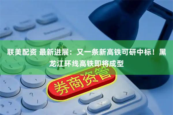 联美配资 最新进展：又一条新高铁可研中标！黑龙江环线高铁即将成型