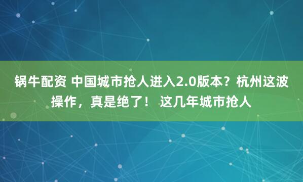 锅牛配资 中国城市抢人进入2.0版本?杭州这波操作,真是绝了! 这几年城市抢人